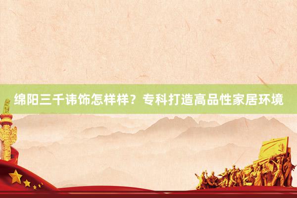 绵阳三千讳饰怎样样？专科打造高品性家居环境